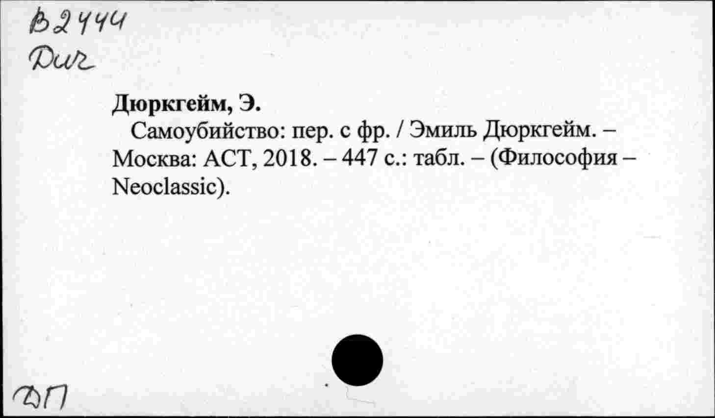 ﻿ЬЯЧЧЧ
Дюркгейм, Э.
Самоубийство: пер. с фр. / Эмиль Дюркгейм. -Москва: ACT, 2018.-447 с.: табл. - (Философия Neoclassic).
'ЪП